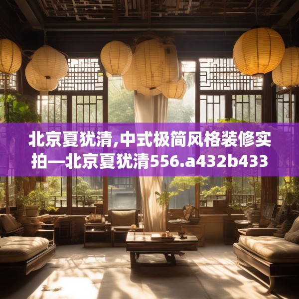 北京夏犹清,中式极简风格装修实拍—北京夏犹清556.a432b433c436fgy.443dewqe