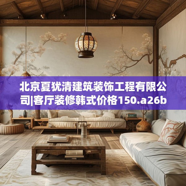 北京夏犹清建筑装饰工程有限公司|客厅装修韩式价格150.a26b27c30fgy.37dsfds