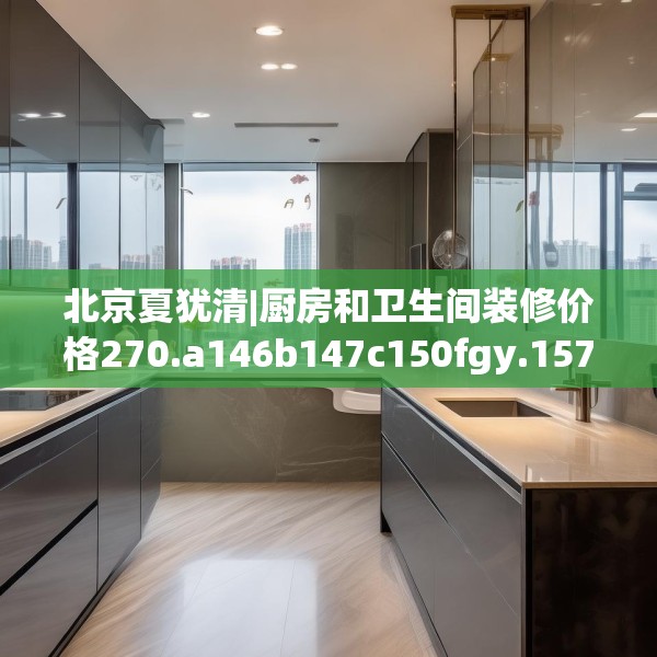 北京夏犹清|厨房和卫生间装修价格270.a146b147c150fgy.157nbn