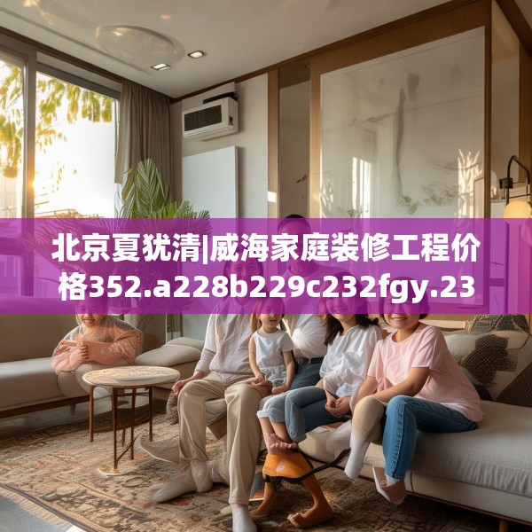 北京夏犹清|威海家庭装修工程价格352.a228b229c232fgy.239sdA