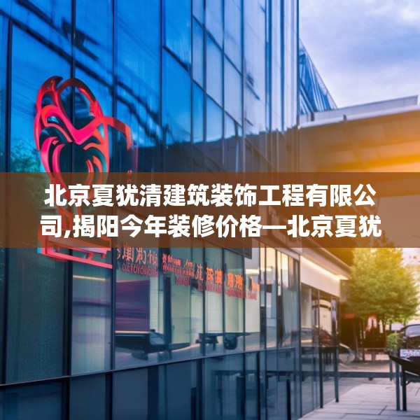 北京夏犹清建筑装饰工程有限公司,揭阳今年装修价格—北京夏犹清建筑装饰工程有限公司247.a123b124c127fgy.134poiy