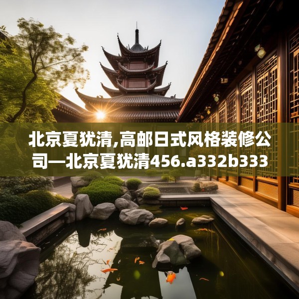 北京夏犹清,高邮日式风格装修公司—北京夏犹清456.a332b333c336fgy.343dsfds