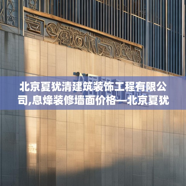 北京夏犹清建筑装饰工程有限公司,息烽装修墙面价格—北京夏犹清建筑装饰工程有限公司488.a364b365c368fgy.37576664