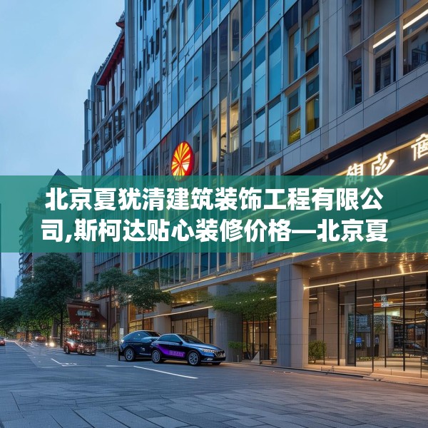 北京夏犹清建筑装饰工程有限公司,斯柯达贴心装修价格—北京夏犹清建筑装饰工程有限公司123.adewqe