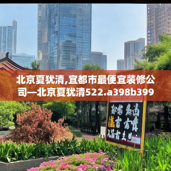北京夏犹清,宜都市最便宜装修公司—北京夏犹清522.a398b399c402fgy.409nbn