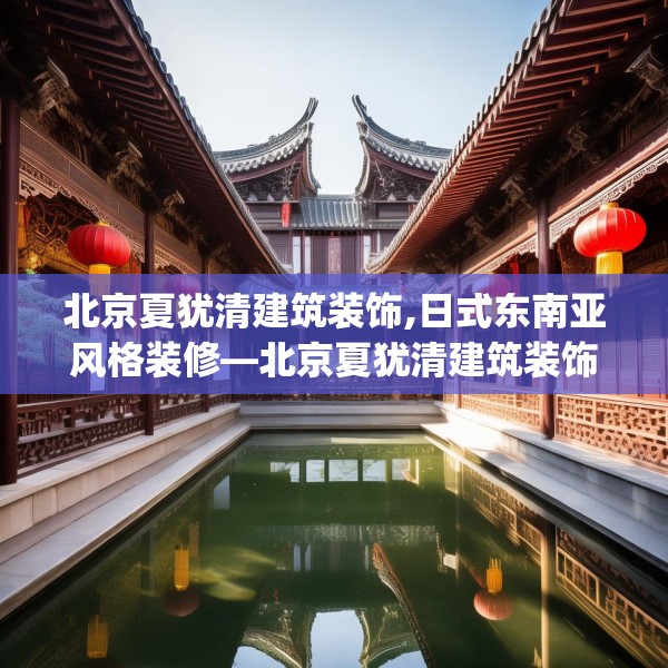 北京夏犹清建筑装饰,日式东南亚风格装修—北京夏犹清建筑装饰289.a165b166c169fgy.176jhhj