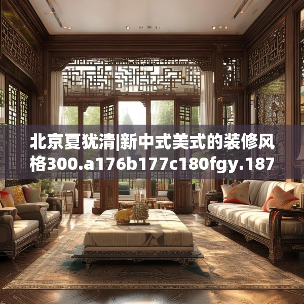 北京夏犹清|新中式美式的装修风格300.a176b177c180fgy.187lkjl