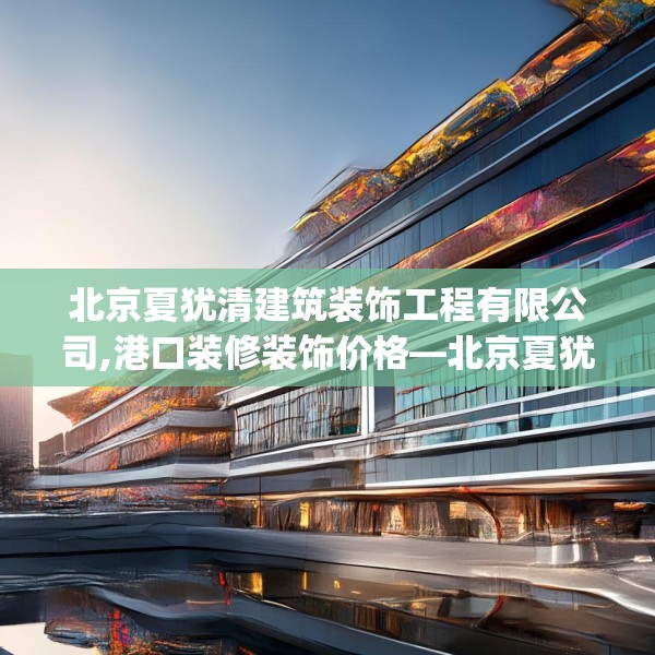 北京夏犹清建筑装饰工程有限公司,港口装修装饰价格—北京夏犹清建筑装饰工程有限公司335.a211b212c215fgy.222cvcx