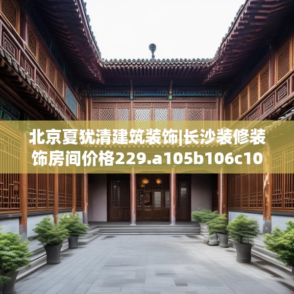 北京夏犹清建筑装饰|长沙装修装饰房间价格229.a105b106c109fgy.116poiy
