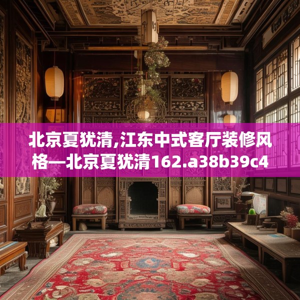 北京夏犹清,江东中式客厅装修风格—北京夏犹清162.a38b39c42fgy.49nbn