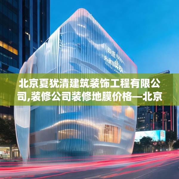 北京夏犹清建筑装饰工程有限公司,装修公司装修地膜价格—北京夏犹清建筑装饰工程有限公司582.a458b459c462fgy.469dsfds