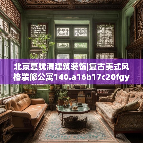 北京夏犹清建筑装饰|复古美式风格装修公寓140.a16b17c20fgy.27xczxv