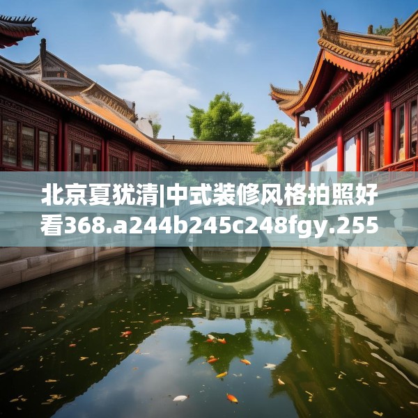北京夏犹清|中式装修风格拍照好看368.a244b245c248fgy.255wew