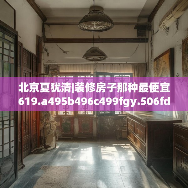 北京夏犹清|装修房子那种最便宜619.a495b496c499fgy.506fdsfds