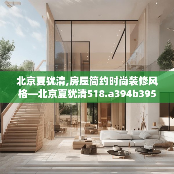 北京夏犹清,房屋简约时尚装修风格—北京夏犹清518.a394b395c398fgy.405xczxv