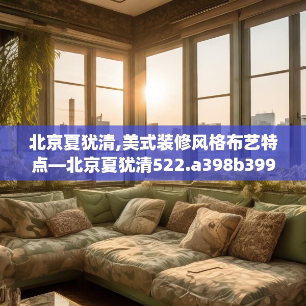 北京夏犹清,美式装修风格布艺特点—北京夏犹清522.a398b399c402fgy.409nbn