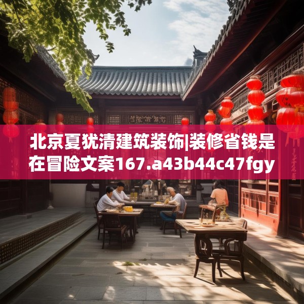 北京夏犹清建筑装饰|装修省钱是在冒险文案167.a43b44c47fgy.54fds