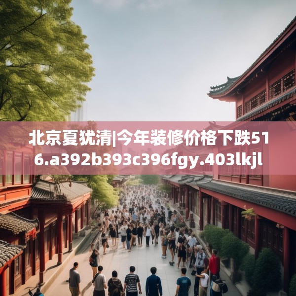 北京夏犹清|今年装修价格下跌516.a392b393c396fgy.403lkjl