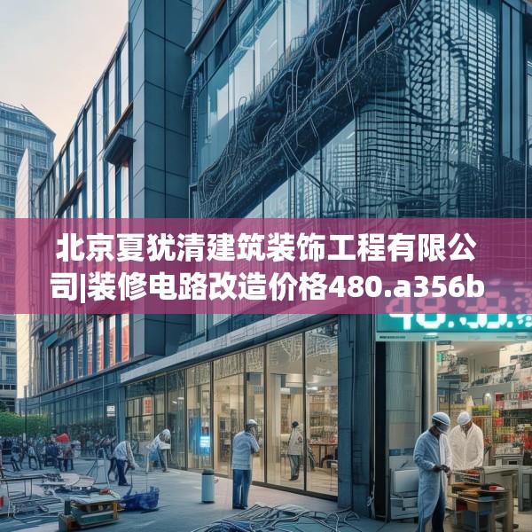北京夏犹清建筑装饰工程有限公司|装修电路改造价格480.a356b357c360fgy.367lkjl