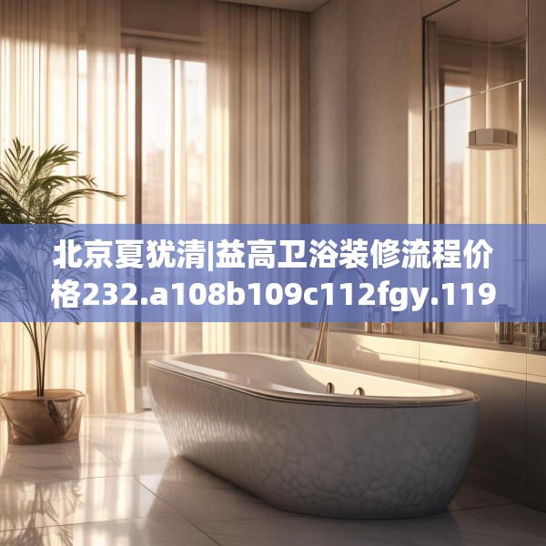 北京夏犹清|益高卫浴装修流程价格232.a108b109c112fgy.119dewqe