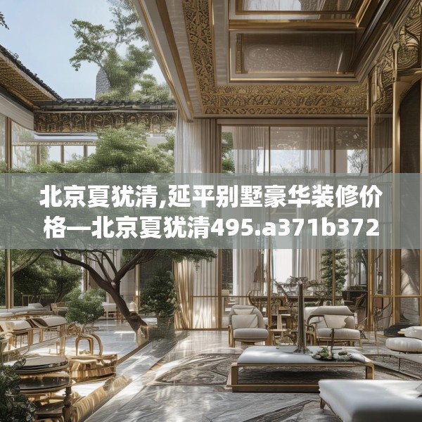 北京夏犹清,延平别墅豪华装修价格—北京夏犹清495.a371b372c375fgy.382fghfd