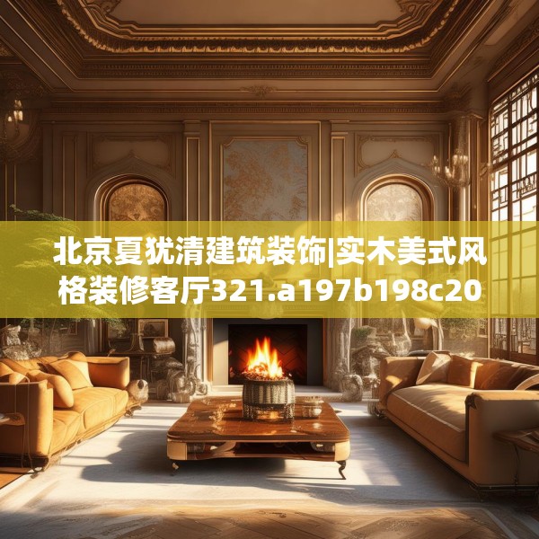 北京夏犹清建筑装饰|实木美式风格装修客厅321.a197b198c201fgy.208fhsg