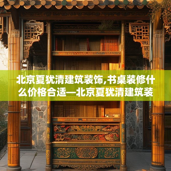北京夏犹清建筑装饰,书桌装修什么价格合适—北京夏犹清建筑装饰297.a173b174c177fgy.184fghfd