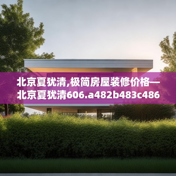 北京夏犹清,极简房屋装修价格—北京夏犹清606.a482b483c486fgy.493lkjl