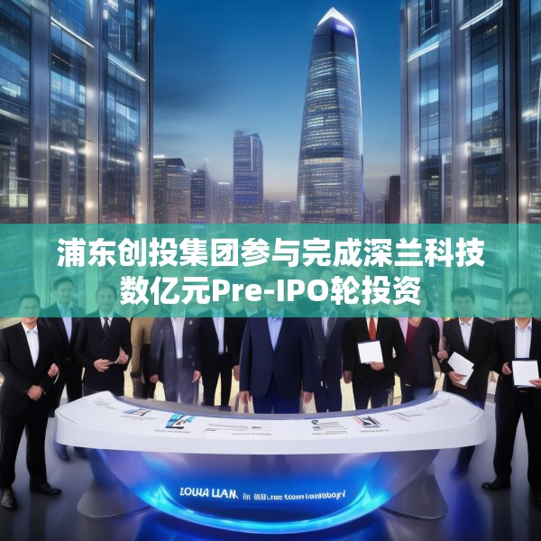 浦东创投集团参与完成深兰科技数亿元Pre-IPO轮投资