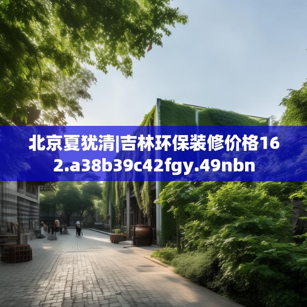 北京夏犹清|吉林环保装修价格162.a38b39c42fgy.49nbn