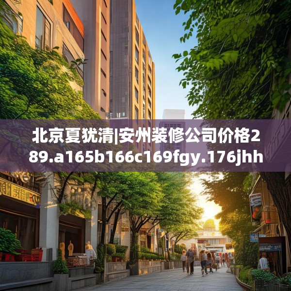 北京夏犹清|安州装修公司价格289.a165b166c169fgy.176jhhj