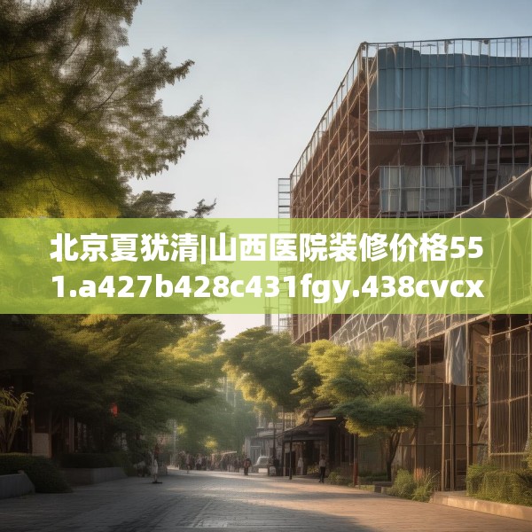 北京夏犹清|山西医院装修价格551.a427b428c431fgy.438cvcx
