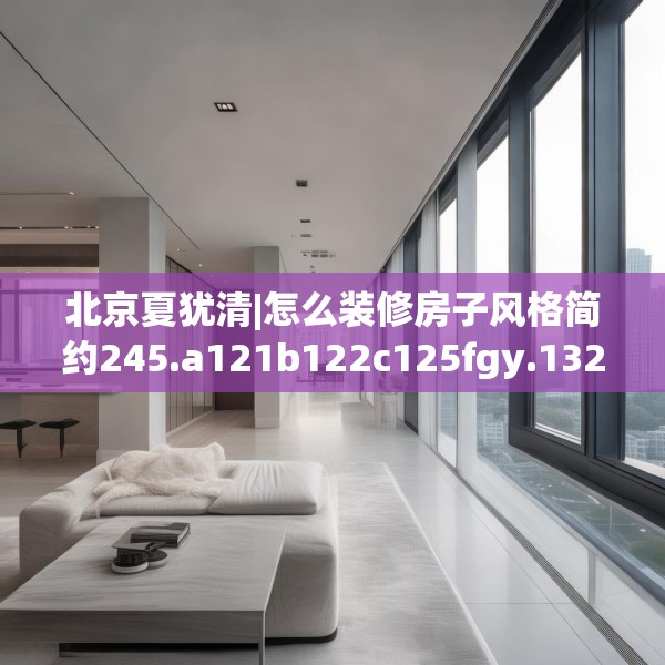 北京夏犹清|怎么装修房子风格简约245.a121b122c125fgy.132cvcx