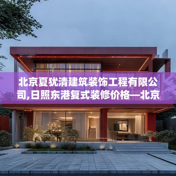 北京夏犹清建筑装饰工程有限公司,日照东港复式装修价格—北京夏犹清建筑装饰工程有限公司549.a425b426c429fgy.436fghfd