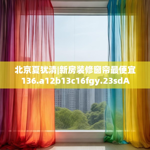 北京夏犹清|新房装修窗帘最便宜136.a12b13c16fgy.23sdA