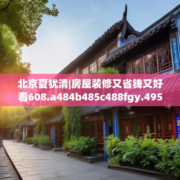 北京夏犹清|房屋装修又省钱又好看608.a484b485c488fgy.495xczxv