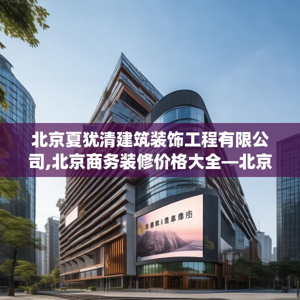 北京夏犹清建筑装饰工程有限公司,北京商务装修价格大全—北京夏犹清建筑装饰工程有限公司332.a208b209c212fgy.219wew