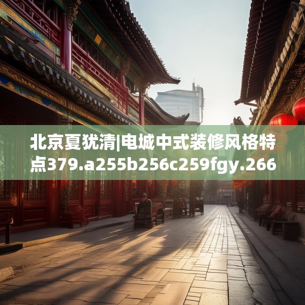 北京夏犹清|电城中式装修风格特点379.a255b256c259fgy.266jhhj