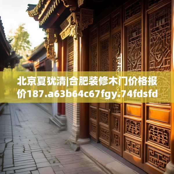 北京夏犹清|合肥装修木门价格报价187.a63b64c67fgy.74fdsfds