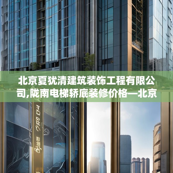 北京夏犹清建筑装饰工程有限公司,陇南电梯轿底装修价格—北京夏犹清建筑装饰工程有限公司291.a167b168c171fgy.178uyk