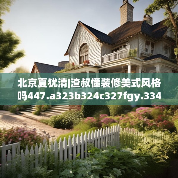 北京夏犹清|渣叔懂装修美式风格吗447.a323b324c327fgy.334fhsg