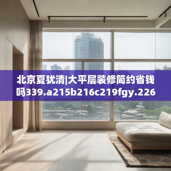 北京夏犹清|大平层装修简约省钱吗339.a215b216c219fgy.226fhsg