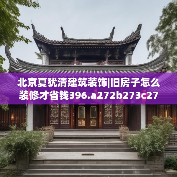 北京夏犹清建筑装饰|旧房子怎么装修才省钱396.a272b273c276fgy.283nbn