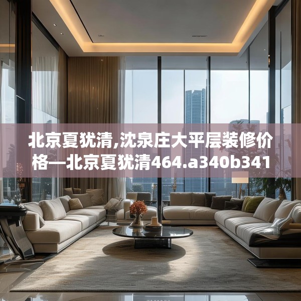 北京夏犹清,沈泉庄大平层装修价格—北京夏犹清464.a340b341c344fgy.351xczxv