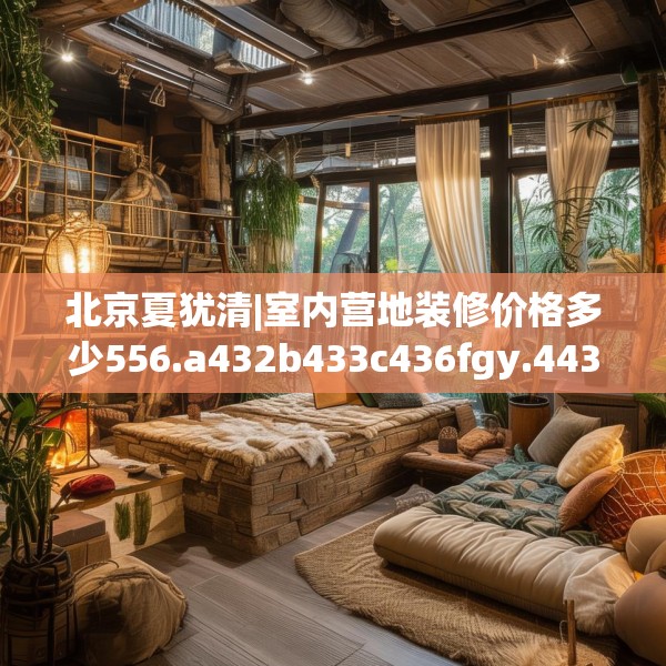 北京夏犹清|室内营地装修价格多少556.a432b433c436fgy.443dewqe