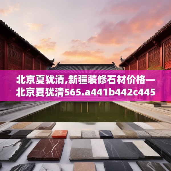 北京夏犹清,新疆装修石材价格—北京夏犹清565.a441b442c445fgy.452fdsfds