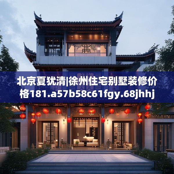 北京夏犹清|徐州住宅别墅装修价格181.a57b58c61fgy.68jhhj
