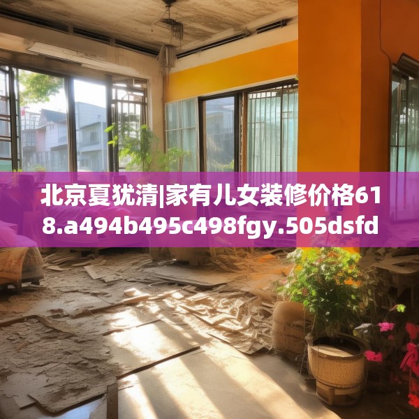 北京夏犹清|家有儿女装修价格618.a494b495c498fgy.505dsfds