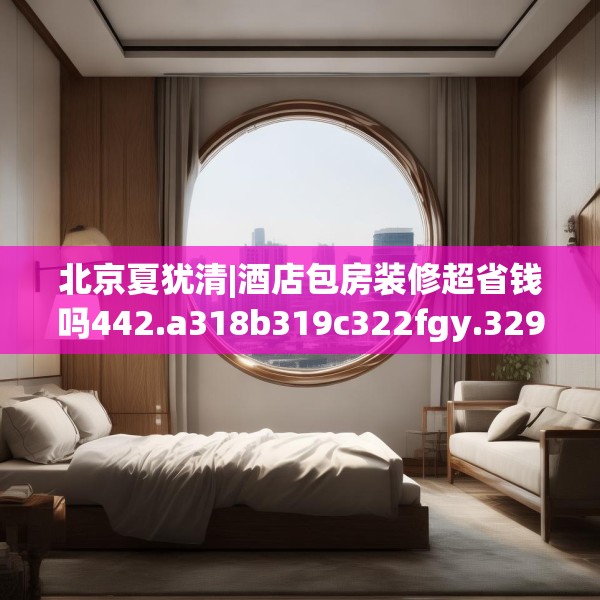 北京夏犹清|酒店包房装修超省钱吗442.a318b319c322fgy.329sdA