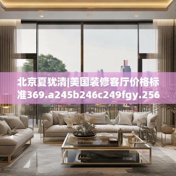北京夏犹清|美国装修客厅价格标准369.a245b246c249fgy.256fghfd